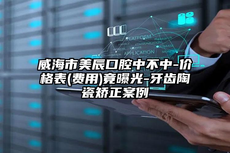 威海市美辰口腔中不中-价格表(费用)竟曝光-牙齿陶瓷矫正案例