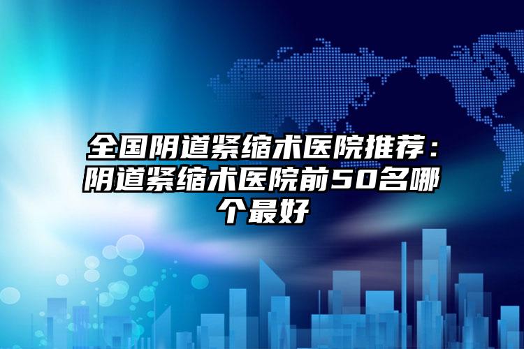 全国阴道紧缩术医院推荐：阴道紧缩术医院前50名哪个最好