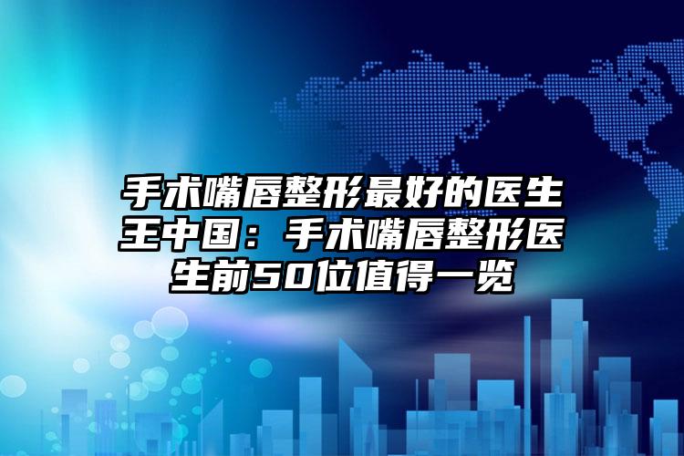 手术嘴唇整形最好的医生王中国：手术嘴唇整形医生前50位值得一览