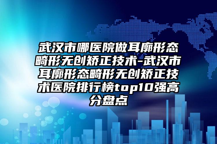 武汉市哪医院做耳廓形态畸形无创矫正技术-武汉市耳廓形态畸形无创矫正技术医院排行榜top10强高分盘点