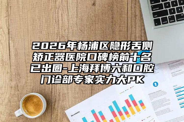 2026年杨浦区隐形舌侧矫正器医院口碑榜前十名已出圈-上海拜博六和口腔门诊部专家实力大PK