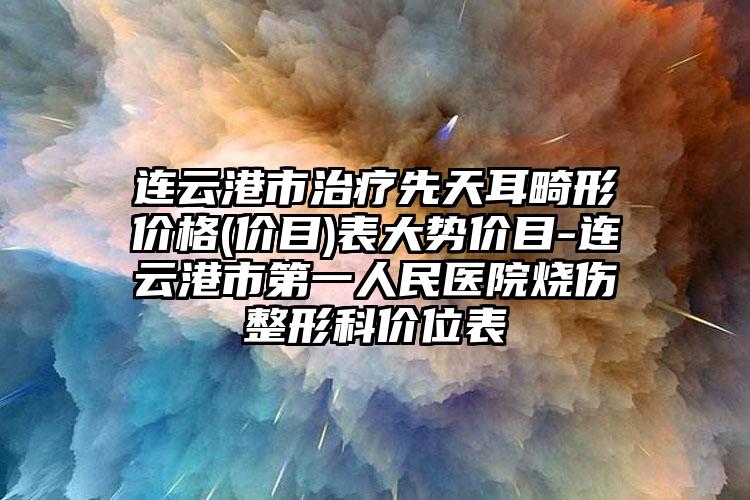 连云港市治疗先天耳畸形价格(价目)表大势价目-连云港市第一人民医院烧伤整形科价位表