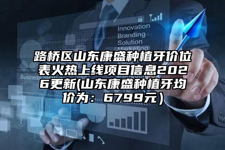 路桥区山东康盛种植牙价位表火热上线项目信息2026更新(山东康盛种植牙均价为：6799元）