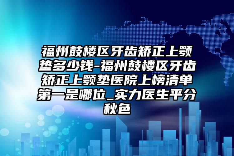 福州鼓楼区牙齿矫正上颚垫多少钱-福州鼓楼区牙齿矫正上颚垫医院上榜清单第一是哪位_实力医生平分秋色