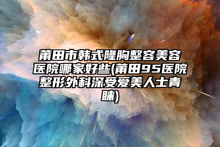 莆田市韩式隆胸整容美容医院哪家好些(莆田95医院整形外科深受爱美人士青睐)