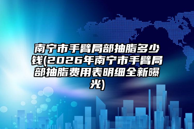 南宁市手臂局部抽脂多少钱(2026年南宁市手臂局部抽脂费用表明细全新曝光)