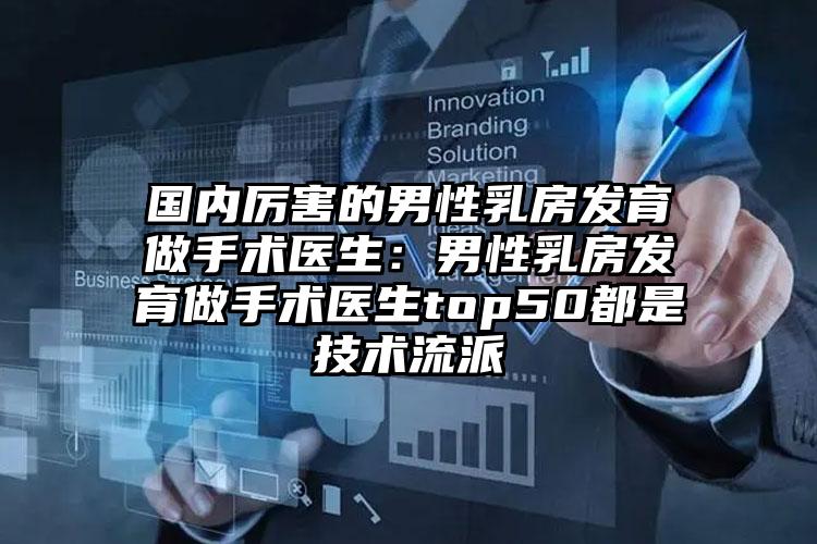 国内厉害的男性乳房发育做手术医生：男性乳房发育做手术医生top50都是技术流派