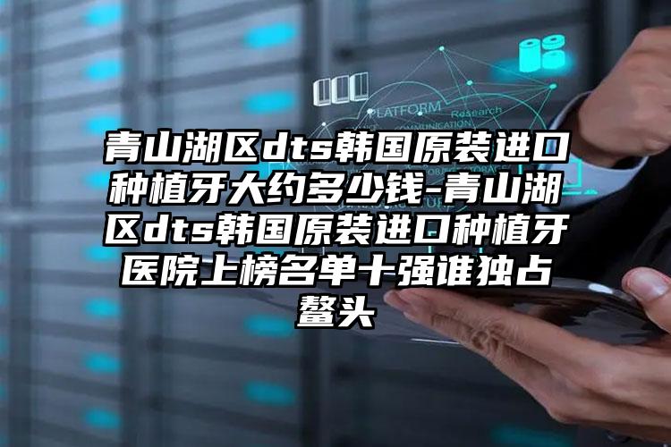 青山湖区dts韩国原装进口种植牙大约多少钱-青山湖区dts韩国原装进口种植牙医院上榜名单十强谁独占鳌头