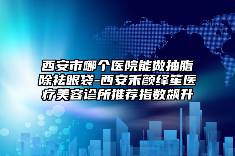 西安市哪个医院能做抽脂除祛眼袋-西安禾颜绎笙医疗美容诊所推荐指数飙升