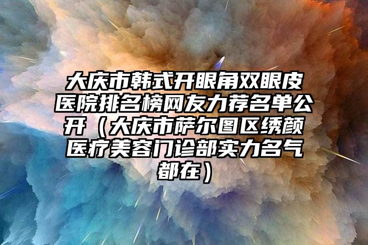 大庆市韩式开眼角双眼皮医院排名榜网友力荐名单公开（大庆市萨尔图区绣颜医疗美容门诊部实力名气都在）