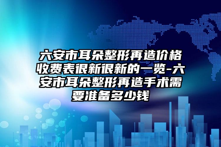 六安市耳朵整形再造价格收费表很新很新的一览-六安市耳朵整形再造手术需要准备多少钱