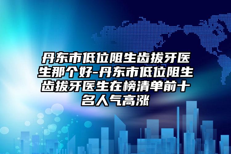 丹东市低位阻生齿拔牙医生那个好-丹东市低位阻生齿拔牙医生在榜清单前十名人气高涨