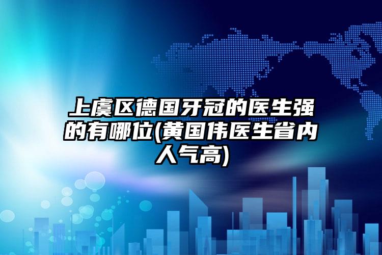 上虞区德国牙冠的医生强的有哪位(黄国伟医生省内人气高)