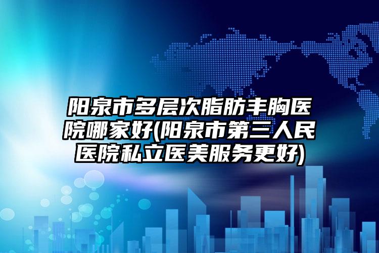 阳泉市多层次脂肪丰胸医院哪家好(阳泉市第三人民医院私立医美服务更好)
