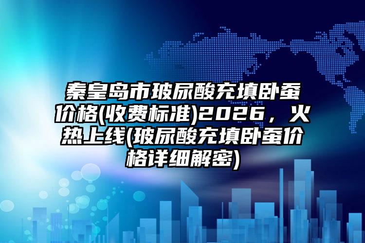 秦皇岛市玻尿酸充填卧蚕价格(收费标准)2026，火热上线(玻尿酸充填卧蚕价格详细解密)