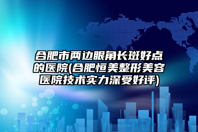 合肥市两边眼角长斑好点的医院(合肥恒美整形美容医院技术实力深受好评)