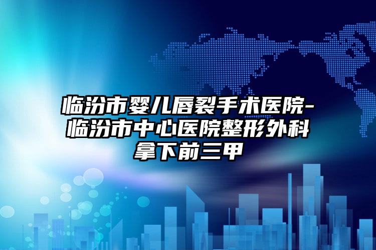 临汾市婴儿唇裂手术医院-临汾市中心医院整形外科拿下前三甲