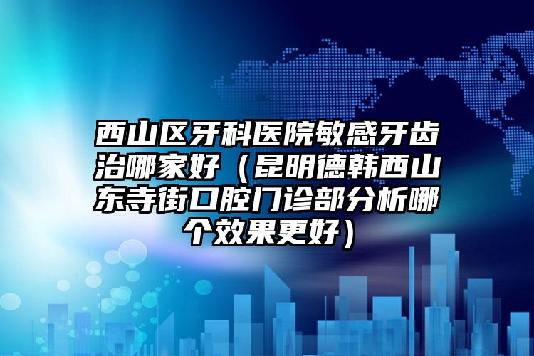西山区牙科医院敏感牙齿治哪家好（昆明德韩西山东寺街口腔门诊部分析哪个效果更好）