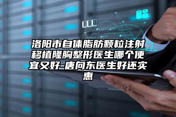 洛阳市自体脂肪颗粒注射移植隆胸整形医生哪个便宜又好-唐向东医生好还实惠