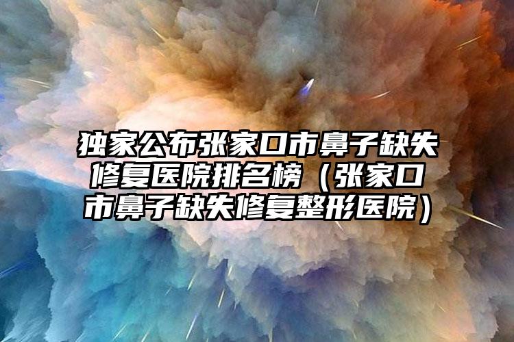 独家公布张家口市鼻子缺失修复医院排名榜（张家口市鼻子缺失修复整形医院）