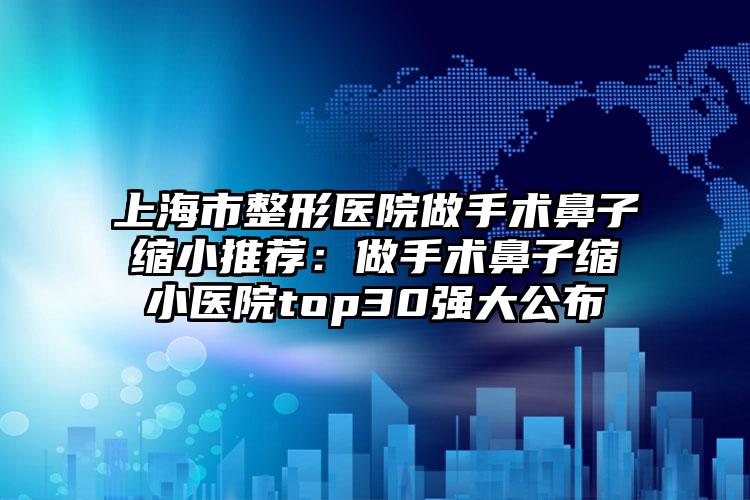 上海市整形医院做手术鼻子缩小推荐：做手术鼻子缩小医院top30强大公布