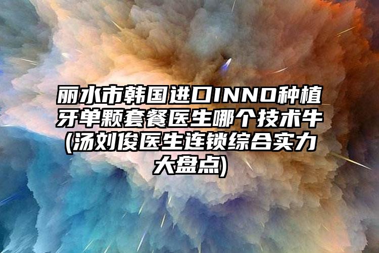 丽水市韩国进口INNO种植牙单颗套餐医生哪个技术牛(汤刘俊医生连锁综合实力大盘点)