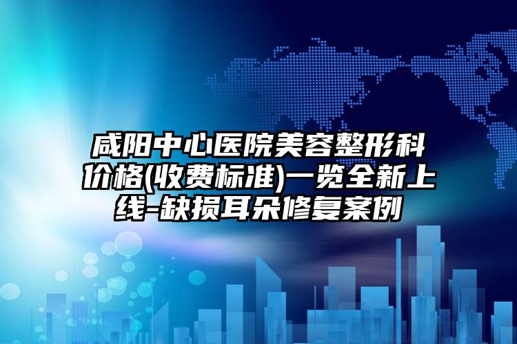 咸阳中心医院美容整形科价格(收费标准)一览全新上线-缺损耳朵修复案例