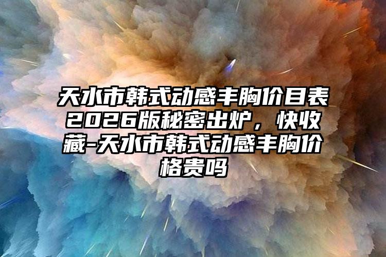 天水市韩式动感丰胸价目表2026版秘密出炉，快收藏-天水市韩式动感丰胸价格贵吗