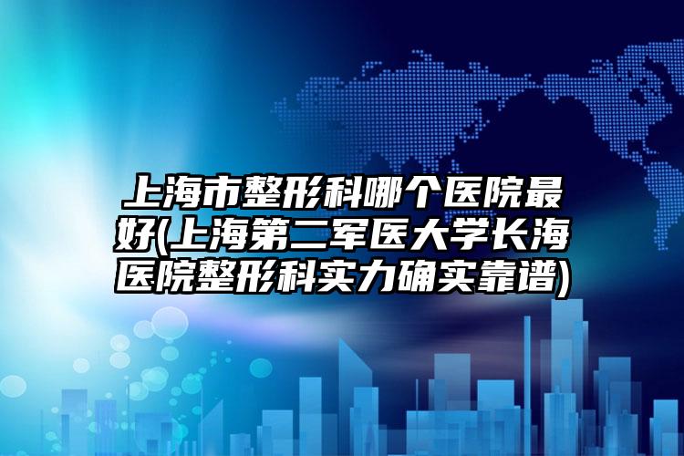上海市整形科哪个医院最好(上海第二军医大学长海医院整形科实力确实靠谱)