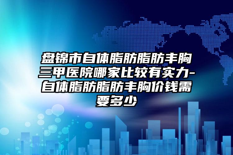 盘锦市自体脂肪脂肪丰胸三甲医院哪家比较有实力-自体脂肪脂肪丰胸价钱需要多少