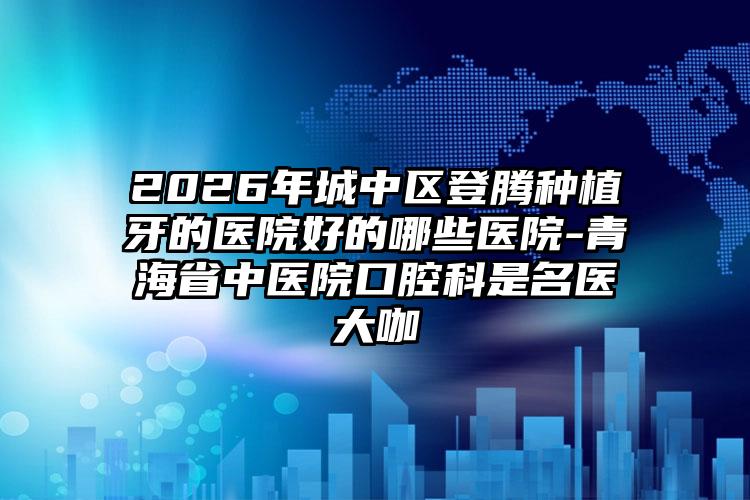 2026年城中区登腾种植牙的医院好的哪些医院-青海省中医院口腔科是名医大咖
