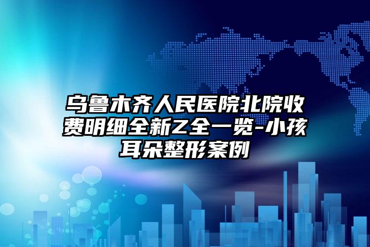 乌鲁木齐人民医院北院收费明细全新Z全一览-小孩耳朵整形案例
