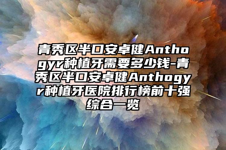 青秀区半口安卓健Anthogyr种植牙需要多少钱-青秀区半口安卓健Anthogyr种植牙医院排行榜前十强综合一览