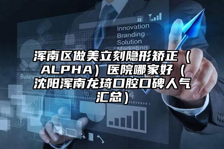 浑南区做美立刻隐形矫正（ALPHA）医院哪家好（沈阳浑南龙琦口腔口碑人气汇总）