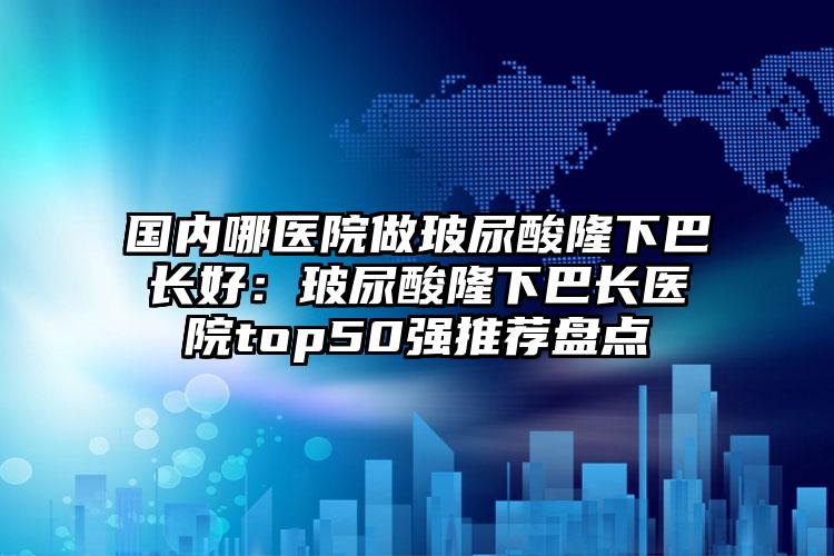 国内哪医院做玻尿酸隆下巴长好：玻尿酸隆下巴长医院top50强推荐盘点