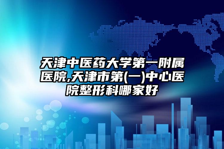 天津中医药大学第一附属医院,天津市第(一)中心医院整形科哪家好