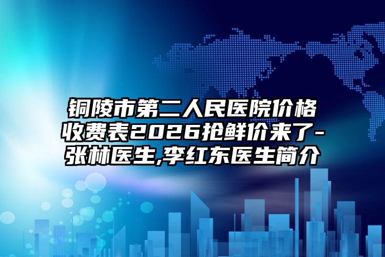 铜陵市第二人民医院价格收费表2026抢鲜价来了-张林医生,李红东医生简介