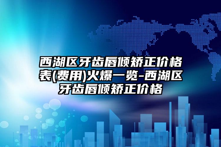 西湖区牙齿唇倾矫正价格表(费用)火爆一览-西湖区牙齿唇倾矫正价格