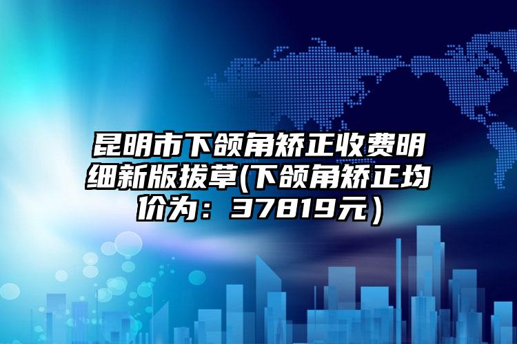 昆明市下颌角矫正收费明细新版拔草(下颌角矫正均价为：37819元）