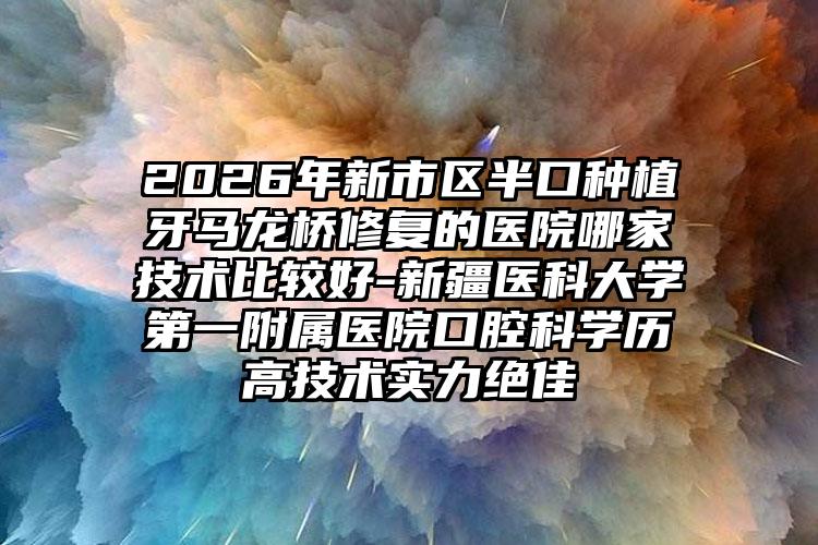 2026年新市区半口种植牙马龙桥修复的医院哪家技术比较好-新疆医科大学第一附属医院口腔科学历高技术实力绝佳