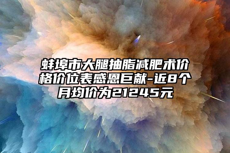 蚌埠市大腿抽脂减肥术价格价位表感恩巨献-近8个月均价为21245元