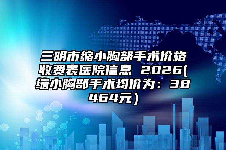 三明市缩小胸部手术价格收费表医院信息 2026(缩小胸部手术均价为：38464元）