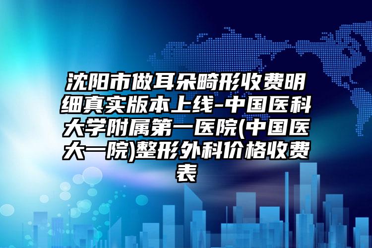 沈阳市做耳朵畸形收费明细真实版本上线-中国医科大学附属第一医院(中国医大一院)整形外科价格收费表