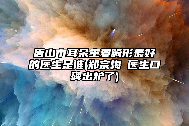 唐山市耳朵主要畸形最好的医生是谁(郑宗梅医生口碑出炉了)