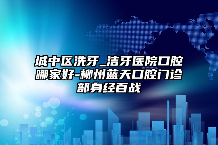 城中区洗牙_洁牙医院口腔哪家好-柳州蓝天口腔门诊部身经百战