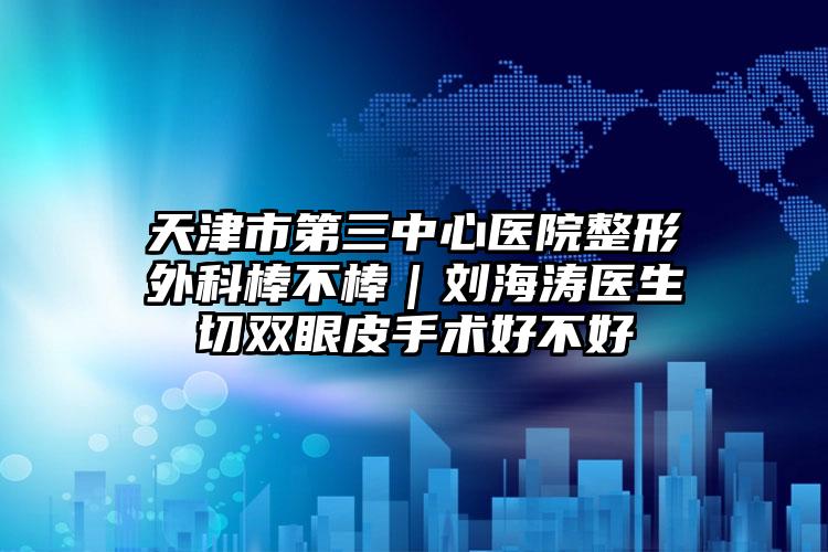 天津市第三中心医院整形外科棒不棒｜刘海涛医生切双眼皮手术好不好