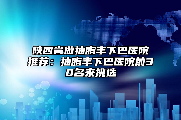 陕西省做抽脂丰下巴医院推荐：抽脂丰下巴医院前30名来挑选