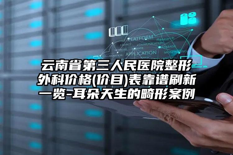云南省第三人民医院整形外科价格(价目)表靠谱刷新一览-耳朵天生的畸形案例