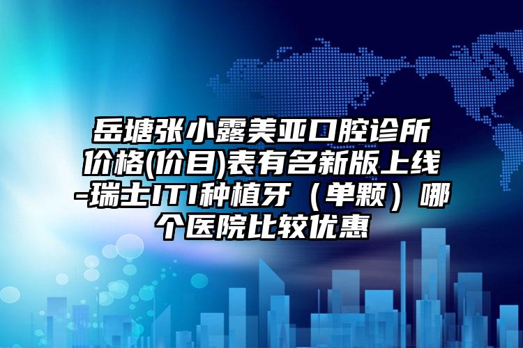 岳塘张小露美亚口腔诊所价格(价目)表有名新版上线-瑞士ITI种植牙（单颗）哪个医院比较优惠
