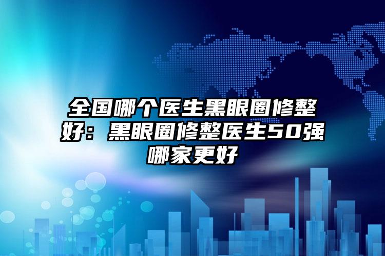 全国哪个医生黑眼圈修整好：黑眼圈修整医生50强哪家更好